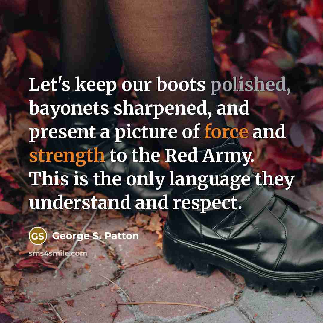 “Let's keep our boots polished, bayonets sharpened, and present a picture of force and strength to the Red Army. This is the only language they understand and respect.” quote by George S. Patton