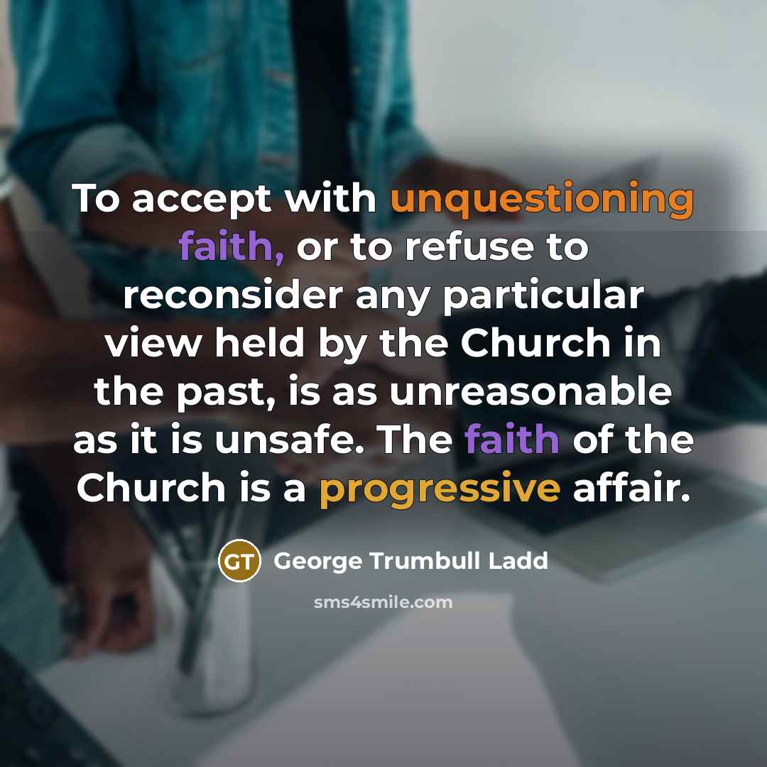 “To accept with unquestioning faith, or to refuse to reconsider any particular view held by the Church in the past, is as unreasonable as it is unsafe. The faith of the Church is a progressive affair.” quote by George Trumbull Ladd