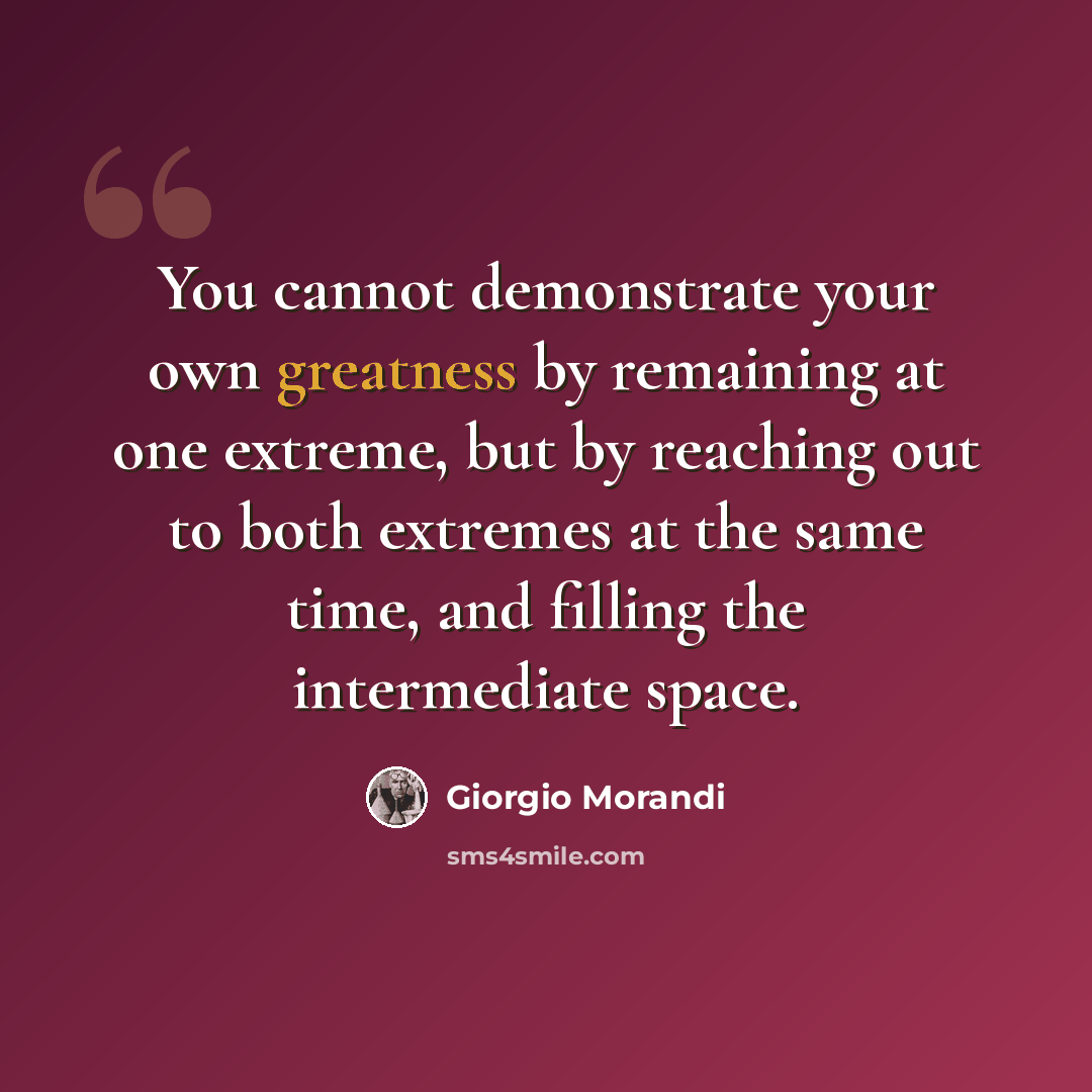 “You cannot demonstrate your own greatness by remaining at one extreme, but by reaching out to both extremes at the same time, and filling the intermediate space.” quote by Giorgio Morandi