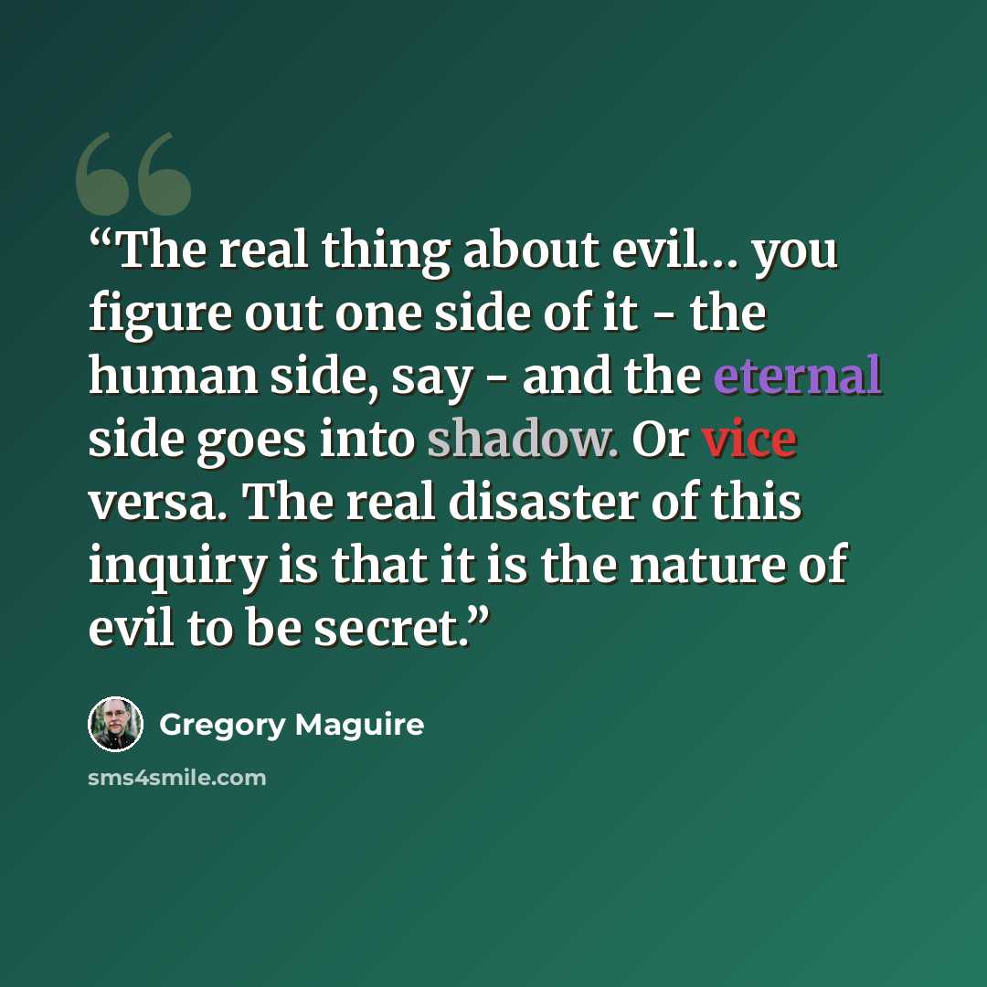 “The real thing about evil… you figure out one side of it - the human side, say - and the eternal side goes into shadow. Or vice versa. The real disaster of this inquiry is that it is the nature of evil to be secret.” quote by Gregory Maguire