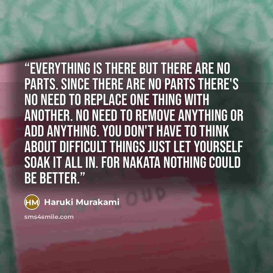 “Everything is there but there are no parts. Since there are no parts there's no need to replace one thing with another. No need to remove anything or add anything. You don't have to think about difficult things just let yourself soak it all in. For Nakata nothing could be better.” quote by Haruki Murakami