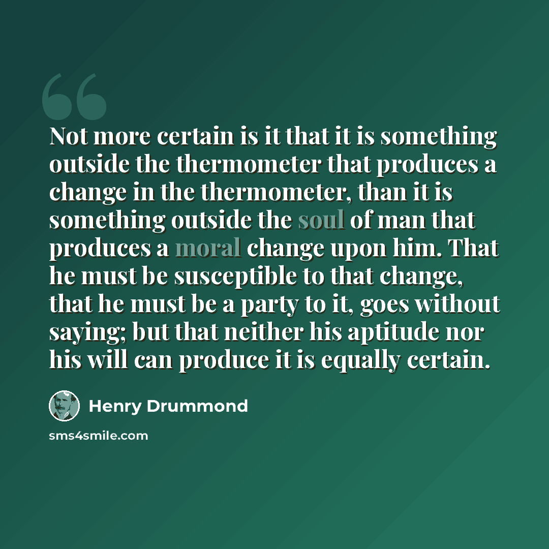 “Not more certain is it that it is something outside the thermometer that produces a change in the thermometer, than it is something outside the soul of man that produces a moral change upon him. That he must be susceptible to that change, that he must be a party to it, goes without saying; but…” quote by Henry Drummond
