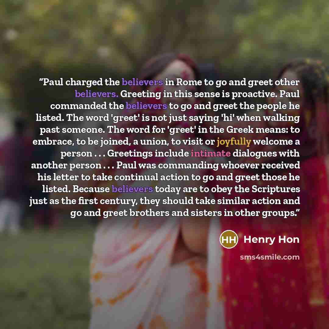 “Paul charged the believers in Rome to go and greet other believers. Greeting in this sense is proactive. Paul commanded the believers to go and greet the people he listed. The word 'greet' is not just saying 'hi' when walking past someone. The word for 'greet' in the Greek means: to embrace, to be…” quote by Henry Hon