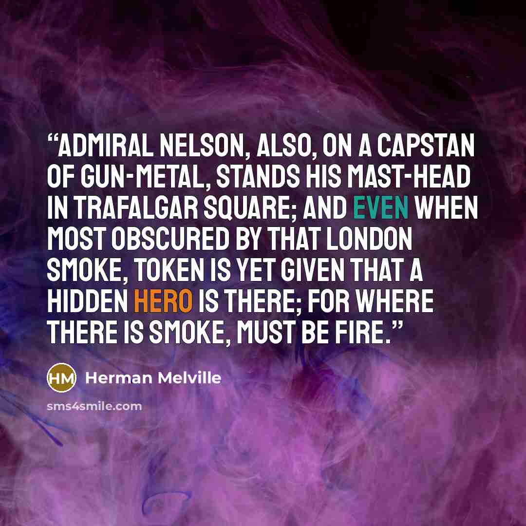 “Admiral Nelson, also, on a capstan of gun-metal, stands his mast-head in Trafalgar Square; and even when most obscured by that London smoke, token is yet given that a hidden hero is there; for where there is smoke, must be fire.” quote by Herman Melville