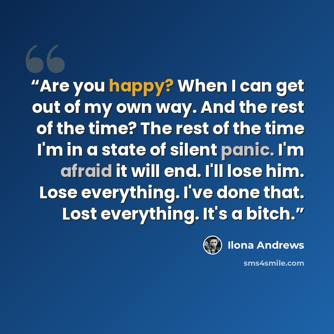 “Are you happy? When I can get out of my own way. And the rest of the time? The rest of the time I'm in a state of silent panic. I'm afraid it will end. I'll lose him. Lose everything. I've done that. Lost everything. It's a bitch.” quote by Ilona Andrews
