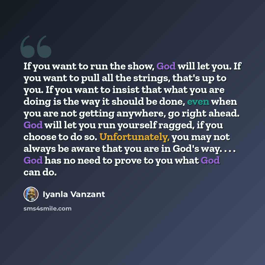 “If you want to run the show, God will let you. If you want to pull all the strings, that's up to you. If you want to insist that what you are doing is the way it should be done, even when you are not getting anywhere, go right ahead. God will let you run yourself ragged, if you choose to do so…” quote by Iyanla Vanzant