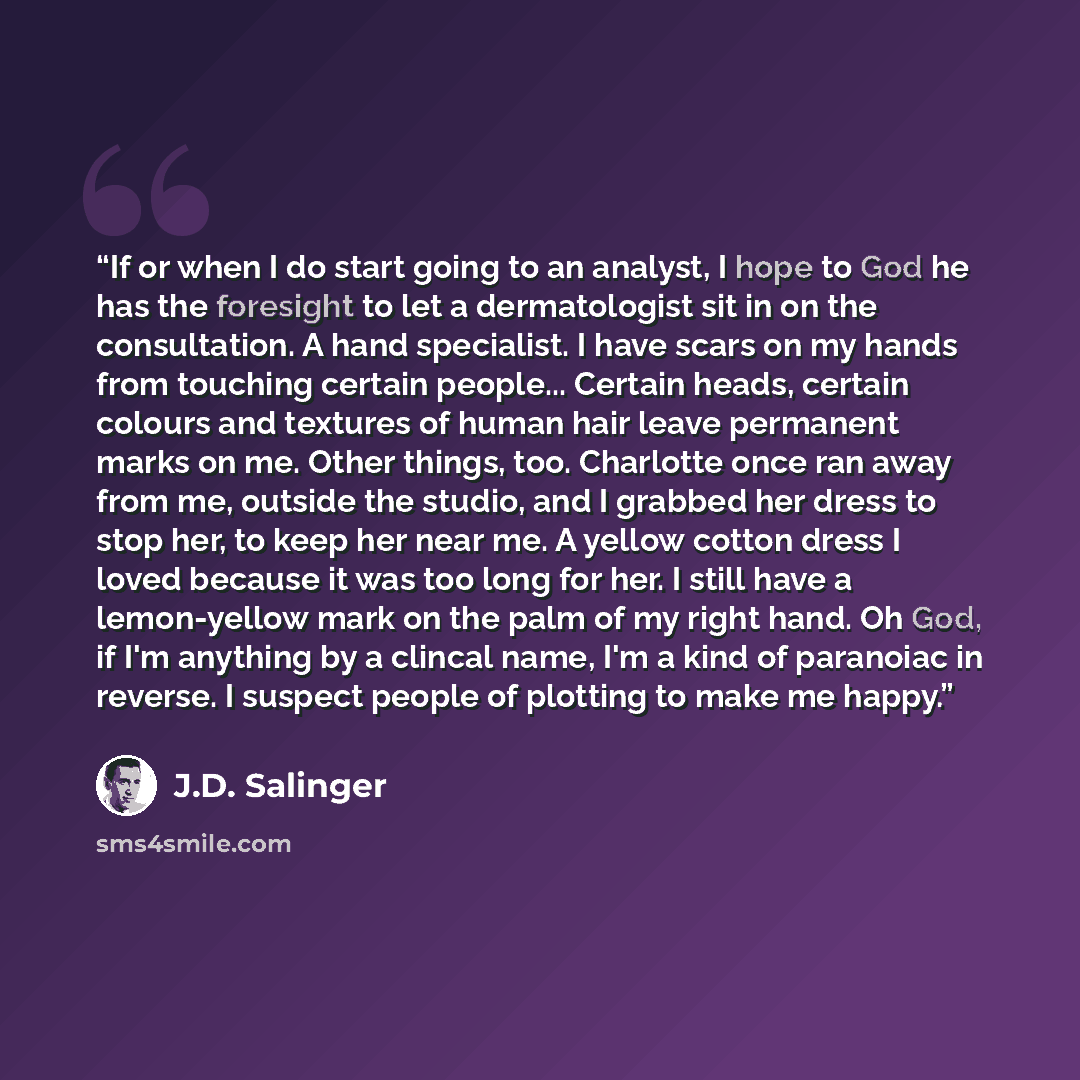 “If or when I do start going to an analyst, I hope to God he has the foresight to let a dermatologist sit in on the consultation. A hand specialist. I have scars on my hands from touching certain people... Certain heads, certain colours and textures of human hair leave permanent marks on me. Other…” quote by J.D. Salinger