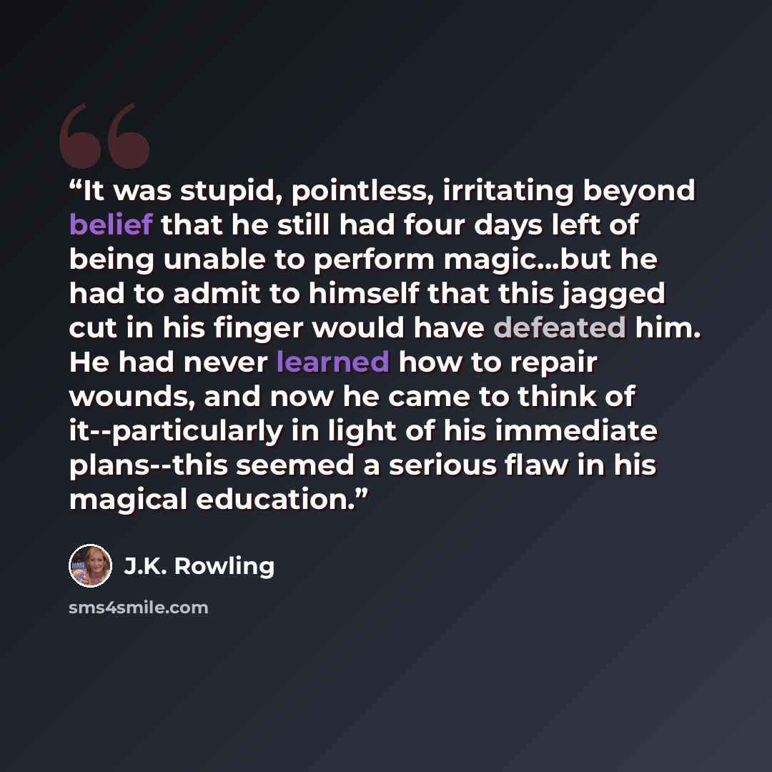 “It was stupid, pointless, irritating beyond belief that he still had four days left of being unable to perform magic…but he had to admit to himself that this jagged cut in his finger would have defeated him. He had never learned how to repair wounds, and now he came to think of it--particularly in…” quote by J.K. Rowling