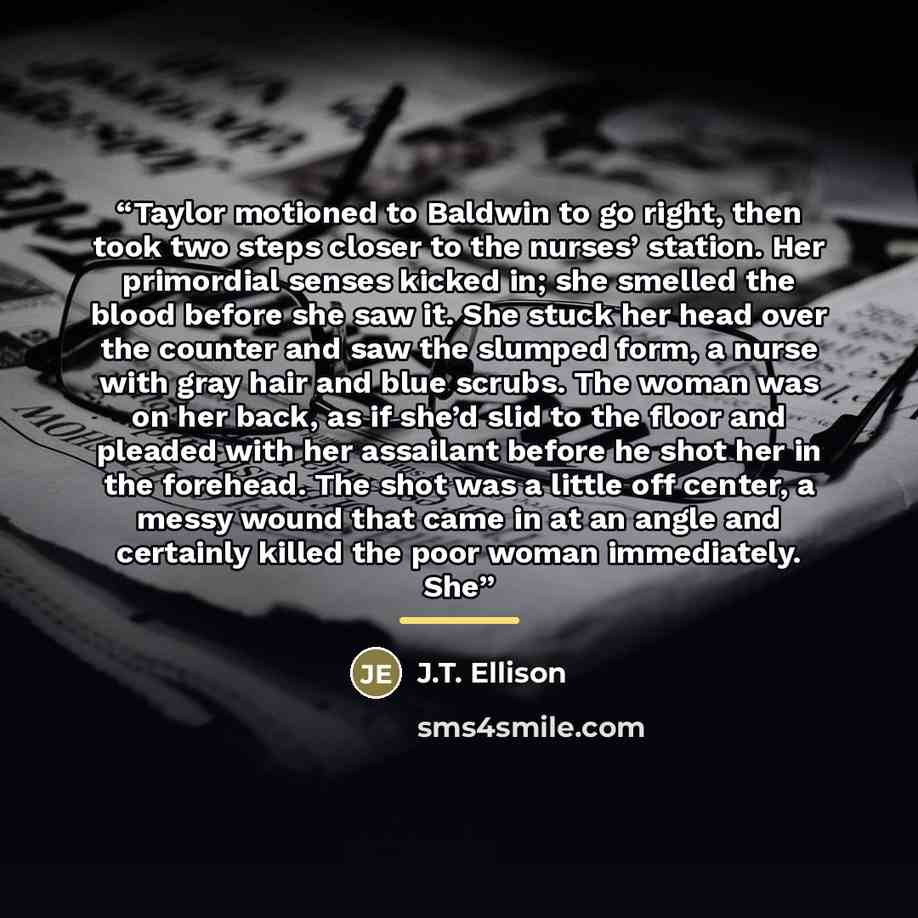 “Taylor motioned to Baldwin to go right, then took two steps closer to the nurses’ station. Her primordial senses kicked in; she smelled the blood before she saw it. She stuck her head over the counter and saw the slumped form, a nurse with gray hair and blue scrubs. The woman was on her back, as…” quote by J.T. Ellison