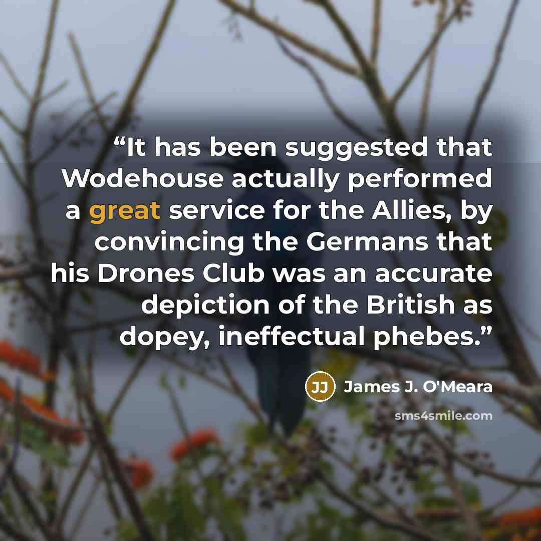 “It has been suggested that Wodehouse actually performed a great service for the Allies, by convincing the Germans that his Drones Club was an accurate depiction of the British as dopey, ineffectual phebes.” quote by James J. O'Meara