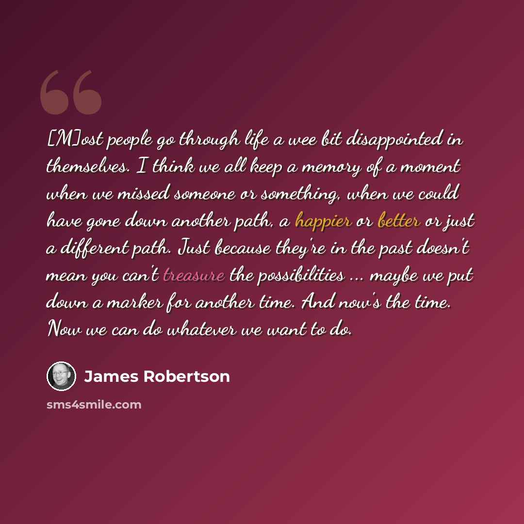 “[M]ost people go through life a wee bit disappointed in themselves. I think we all keep a memory of a moment when we missed someone or something, when we could have gone down another path, a happier or better or just a different path. Just because they're in the past doesn't mean you can't…” quote by James Robertson
