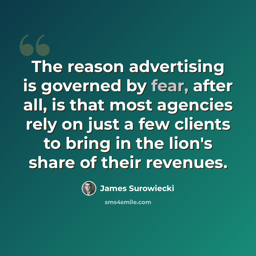 “The reason advertising is governed by fear, after all, is that most agencies rely on just a few clients to bring in the lion's share of their revenues.” quote by James Surowiecki