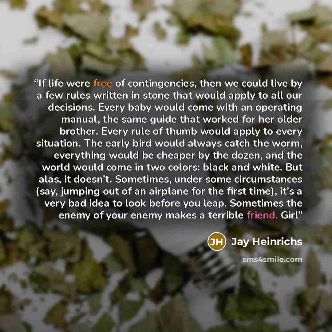 “If life were free of contingencies, then we could live by a few rules written in stone that would apply to all our decisions. Every baby would come with an operating manual, the same guide that worked for her older brother. Every rule of thumb would apply to every situation. The early bird would…” quote by Jay Heinrichs