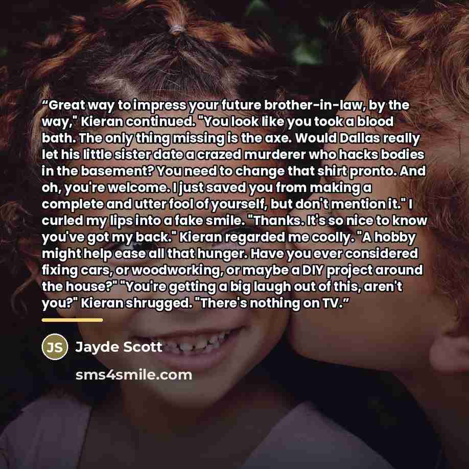 “Great way to impress your future brother-in-law, by the way," Kieran continued. "You look like you took a blood bath. The only thing missing is the axe. Would Dallas really let his little sister date a crazed murderer who hacks bodies in the basement? You need to change that shirt pronto. And oh…” quote by Jayde Scott