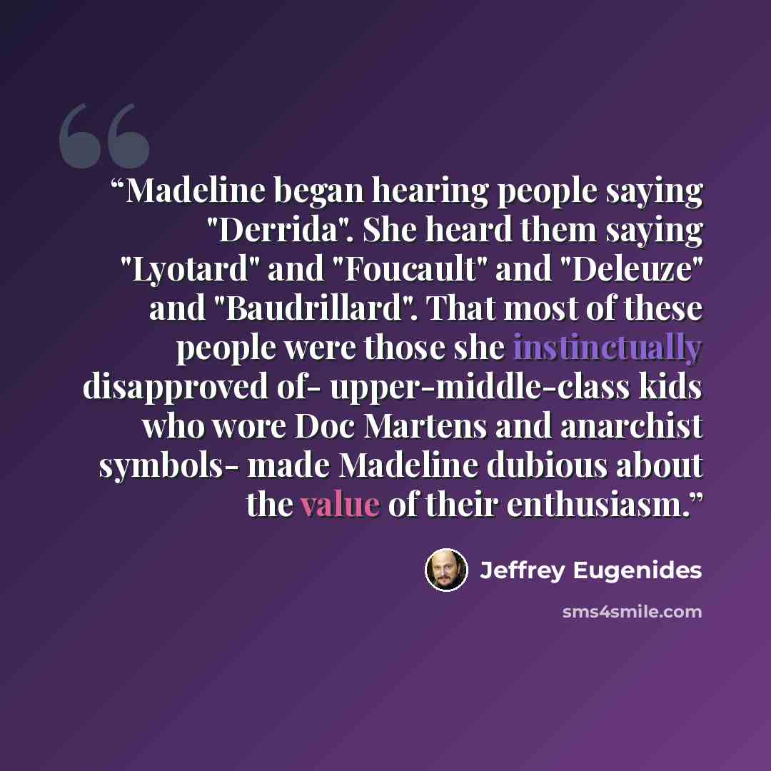“Madeline began hearing people saying "Derrida". She heard them saying "Lyotard" and "Foucault" and "Deleuze" and "Baudrillard". That most of these people were those she instinctually disapproved of- upper-middle-class kids who wore Doc Martens and anarchist symbols- made Madeline dubious about the…” quote by Jeffrey Eugenides