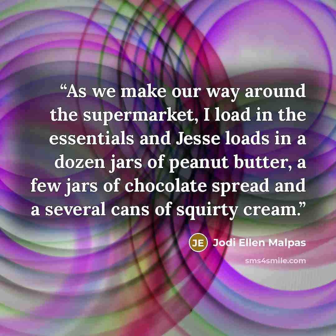 “As we make our way around the supermarket, I load in the essentials and Jesse loads in a dozen jars of peanut butter, a few jars of chocolate spread and a several cans of squirty cream.” quote by Jodi Ellen Malpas