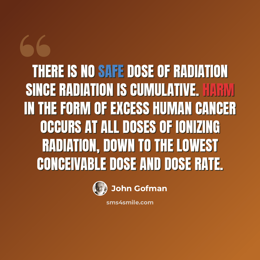 “There is no safe dose of radiation since radiation is cumulative. Harm in the form of excess human cancer occurs at all doses of ionizing radiation, down to the lowest conceivable dose and dose rate.” quote by John Gofman