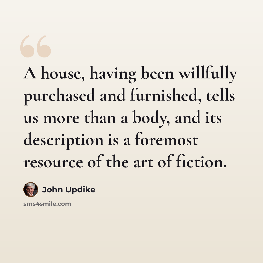 “A house, having been willfully purchased and furnished, tells us more than a body, and its description is a foremost resource of the art of fiction.” quote by John Updike