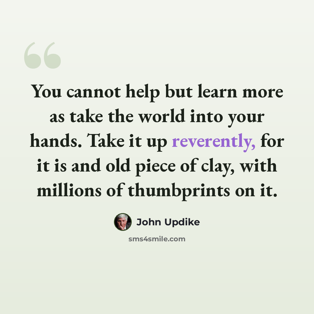 “You cannot help but learn more as take the world into your hands. Take it up reverently, for it is and old piece of clay, with millions of thumbprints on it.” quote by John Updike