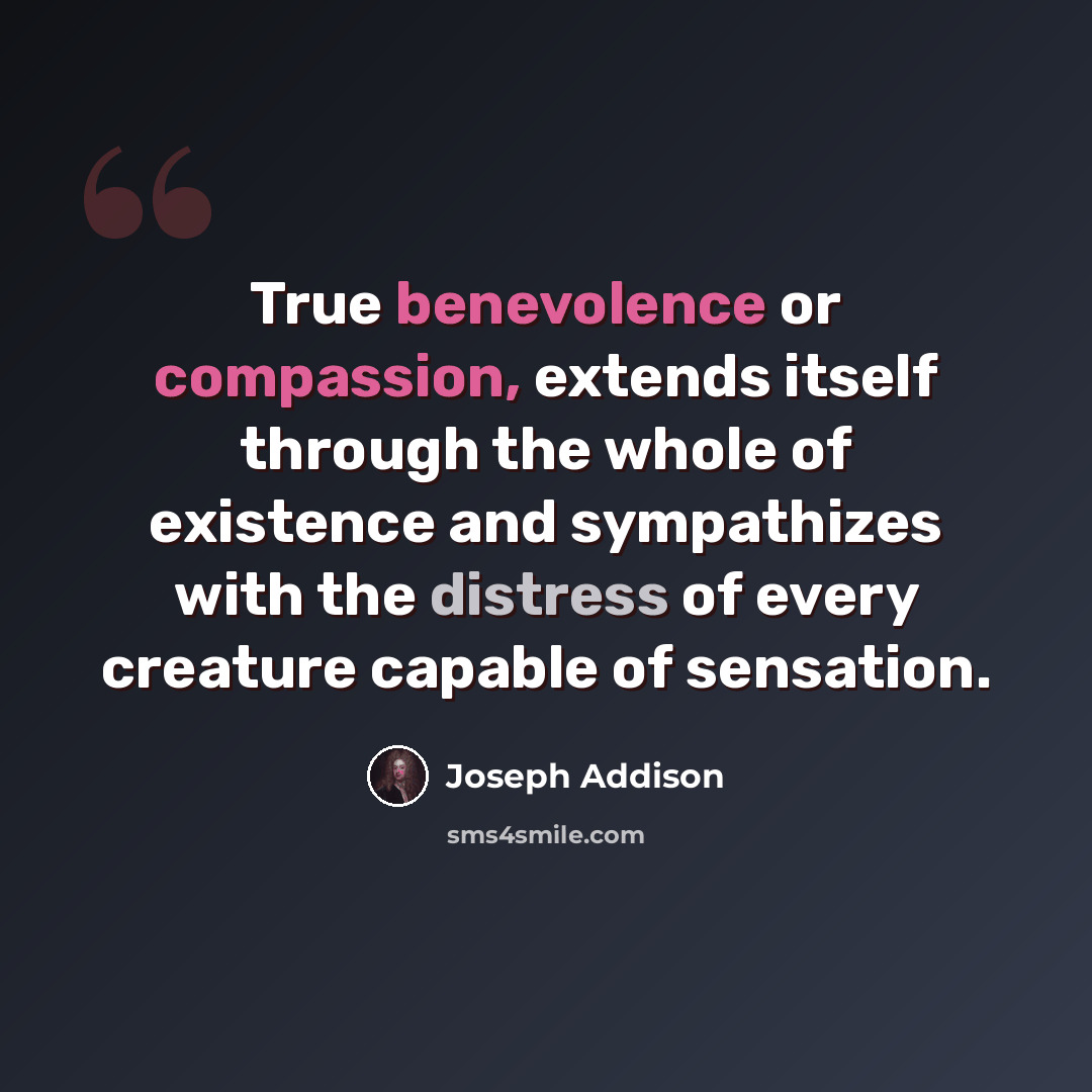 “True benevolence or compassion, extends itself through the whole of existence and sympathizes with the distress of every creature capable of sensation.” quote by Joseph Addison