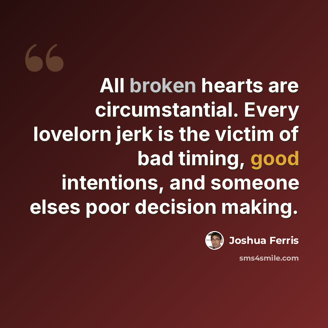 “All broken hearts are circumstantial. Every lovelorn jerk is the victim of bad timing, good intentions, and someone elses poor decision making.” quote by Joshua Ferris