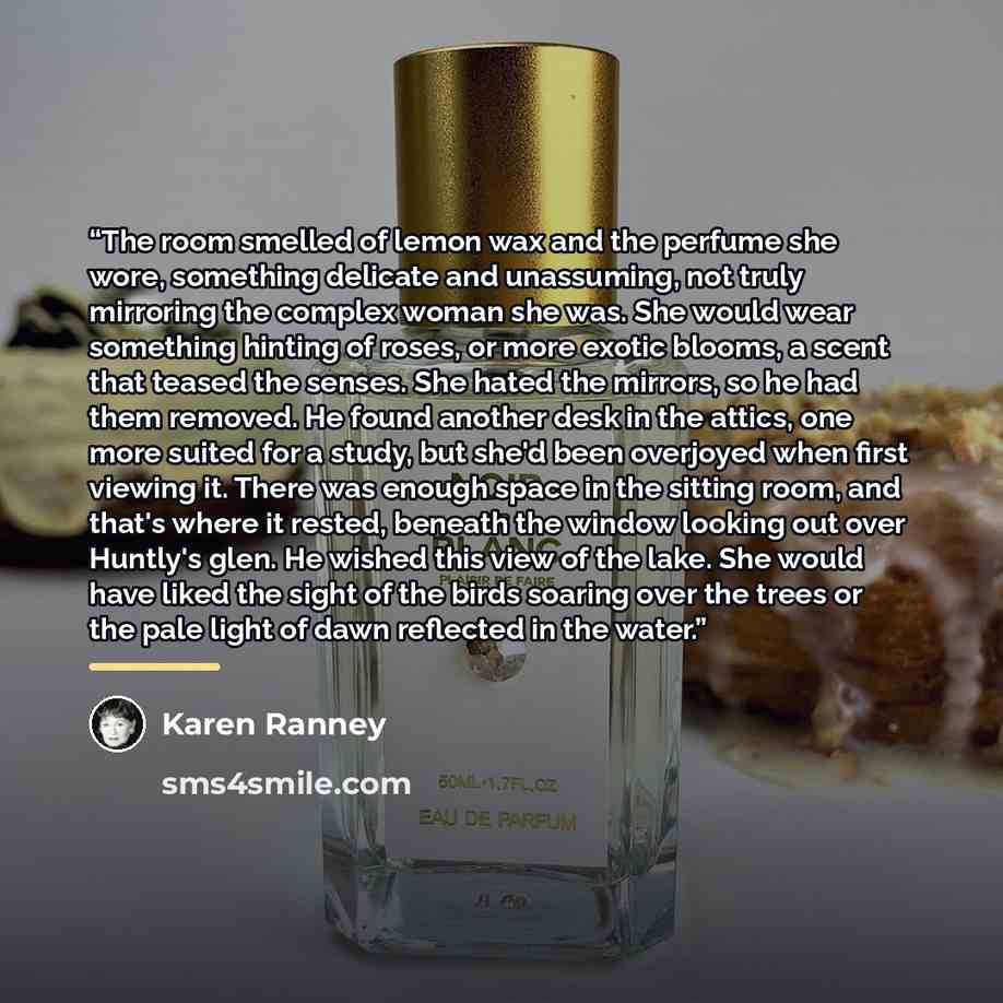 “The room smelled of lemon wax and the perfume she wore, something delicate and unassuming, not truly mirroring the complex woman she was. She would wear something hinting of roses, or more exotic blooms, a scent that teased the senses. She hated the mirrors, so he had them removed. He found…” quote by Karen Ranney