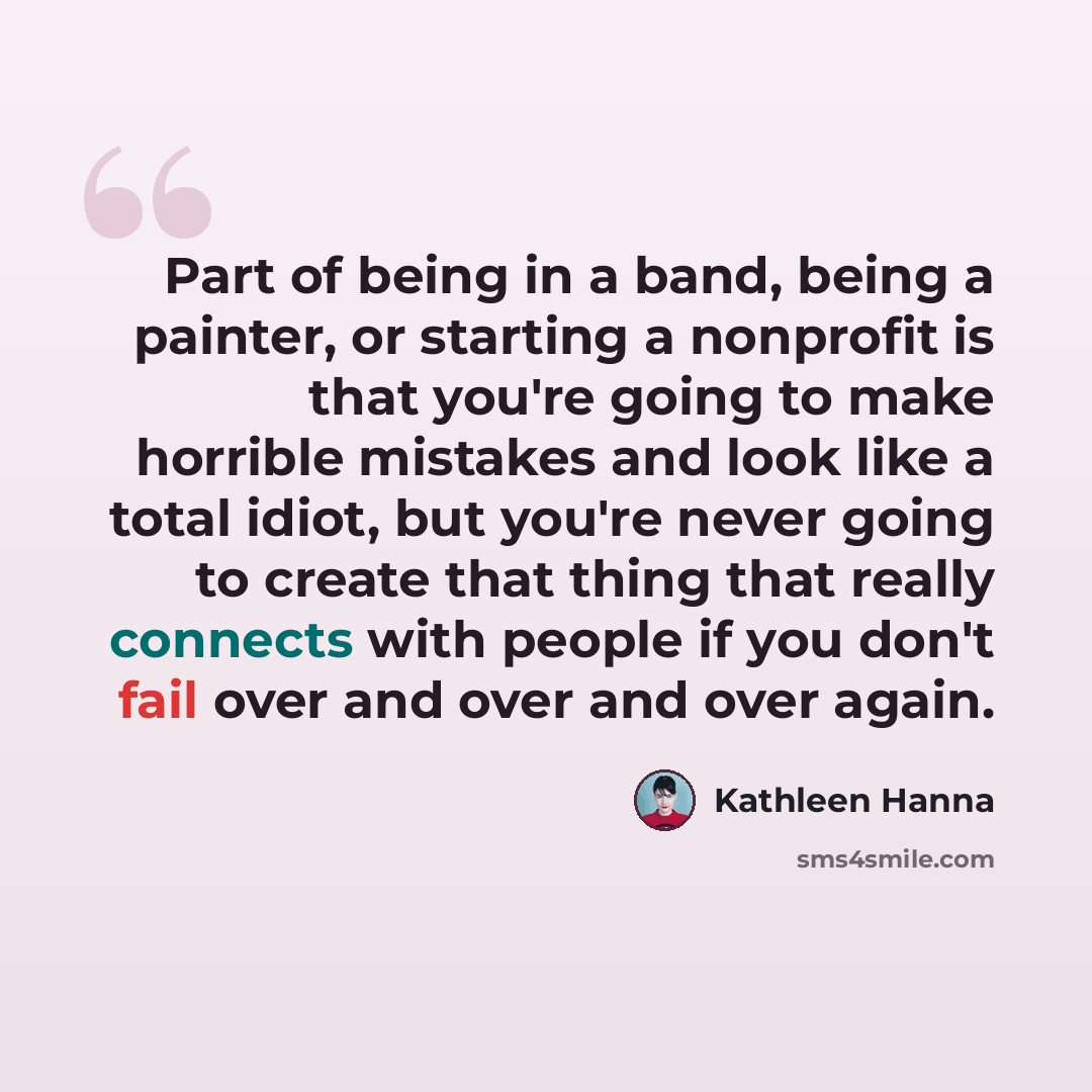 “Part of being in a band, being a painter, or starting a nonprofit is that you're going to make horrible mistakes and look like a total idiot, but you're never going to create that thing that really connects with people if you don't fail over and over and over again.” quote by Kathleen Hanna