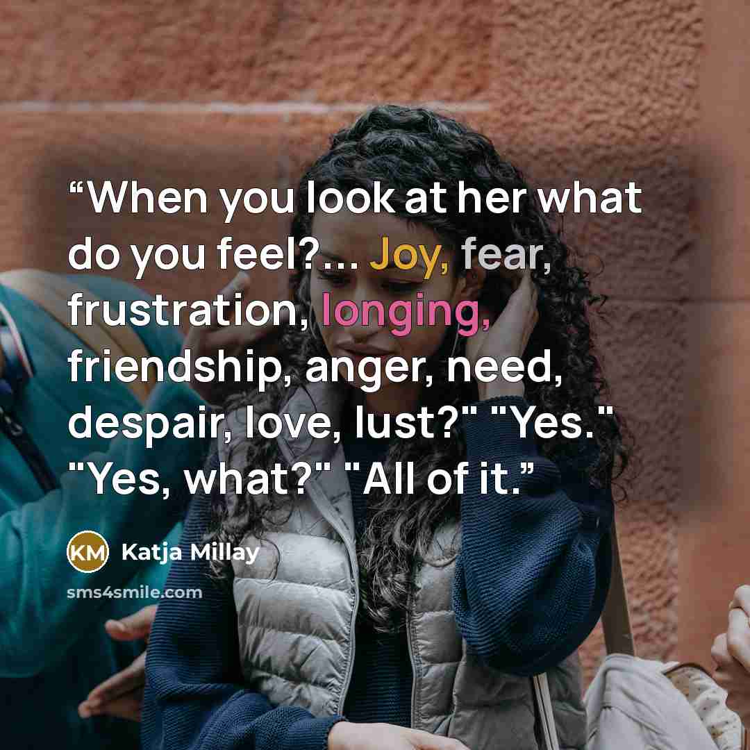 “When you look at her what do you feel?... Joy, fear, frustration, longing, friendship, anger, need, despair, love, lust?" "Yes." "Yes, what?" "All of it.” quote by Katja Millay