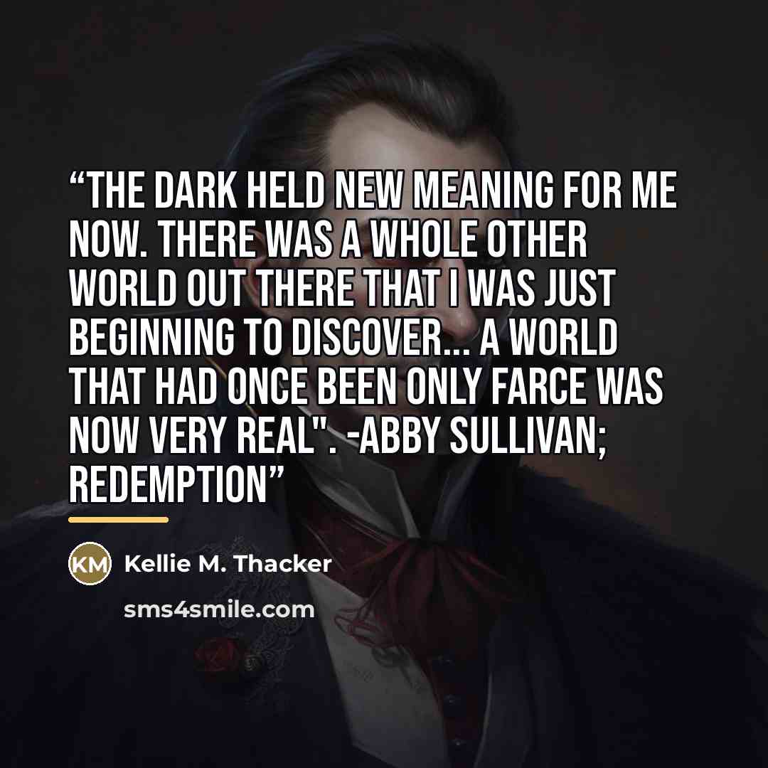 “The dark held new meaning for me now. There was a whole other world out there that I was just beginning to discover... A world that had once been only farce was now very real". -Abby Sullivan; Redemption” quote by Kellie M. Thacker
