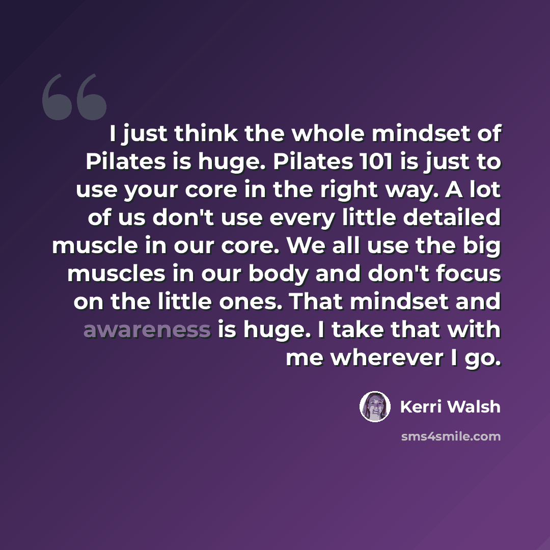 “I just think the whole mindset of Pilates is huge. Pilates 101 is just to use your core in the right way. A lot of us don't use every little detailed muscle in our core. We all use the big muscles in our body and don't focus on the little ones. That mindset and awareness is huge. I take that with…” quote by Kerri Walsh