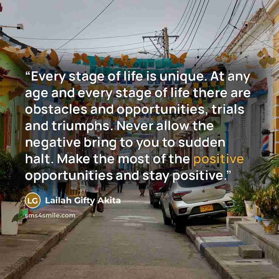 “Every stage of life is unique. At any age and every stage of life there are obstacles and opportunities, trials and triumphs. Never allow the negative bring to you to sudden halt. Make the most of the positive opportunities and stay positive.” quote by Lailah Gifty Akita