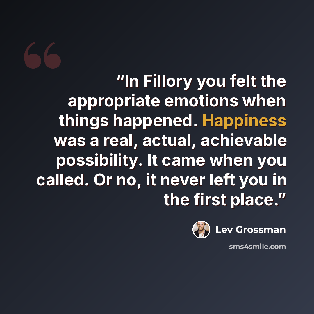 “In Fillory you felt the appropriate emotions when things happened. Happiness was a real, actual, achievable possibility. It came when you called. Or no, it never left you in the first place.” quote by Lev Grossman