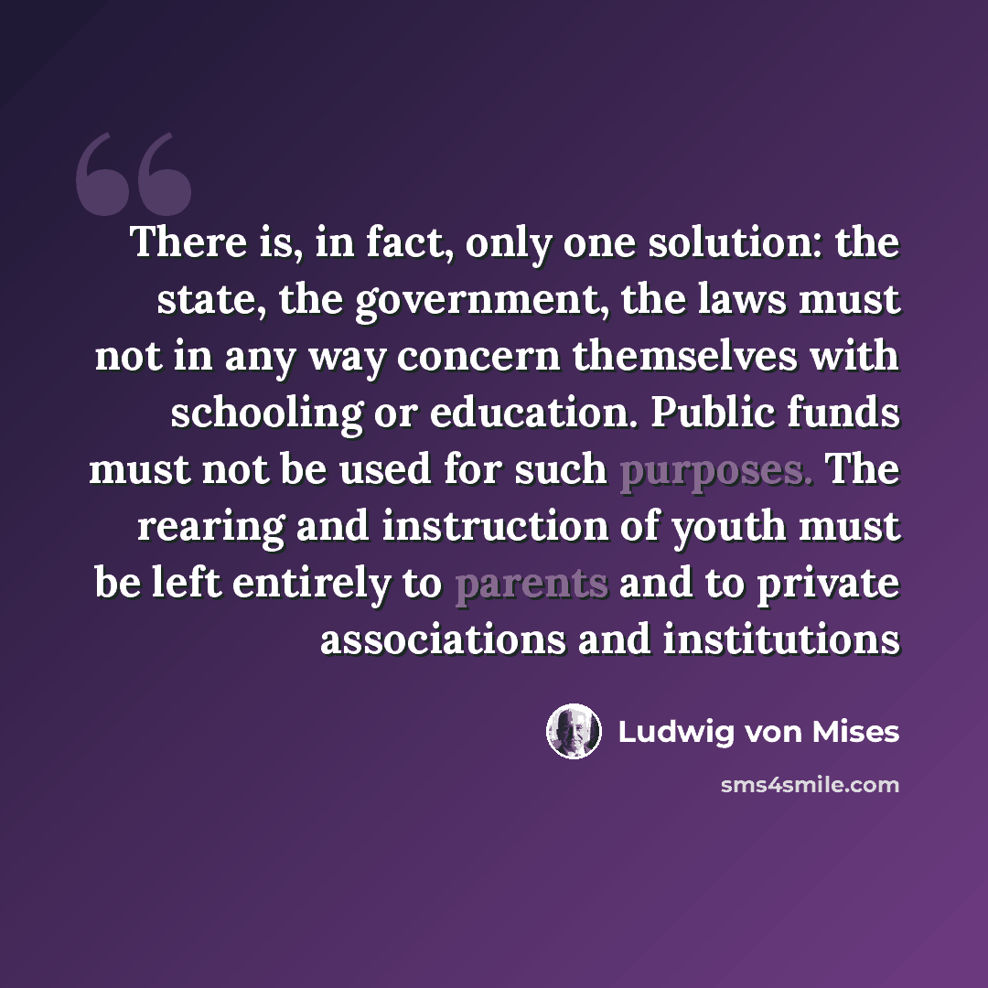 “There is, in fact, only one solution: the state, the government, the laws must not in any way concern themselves with schooling or education. Public funds must not be used for such purposes. The rearing and instruction of youth must be left entirely to parents and to private associations and…” quote by Ludwig von Mises