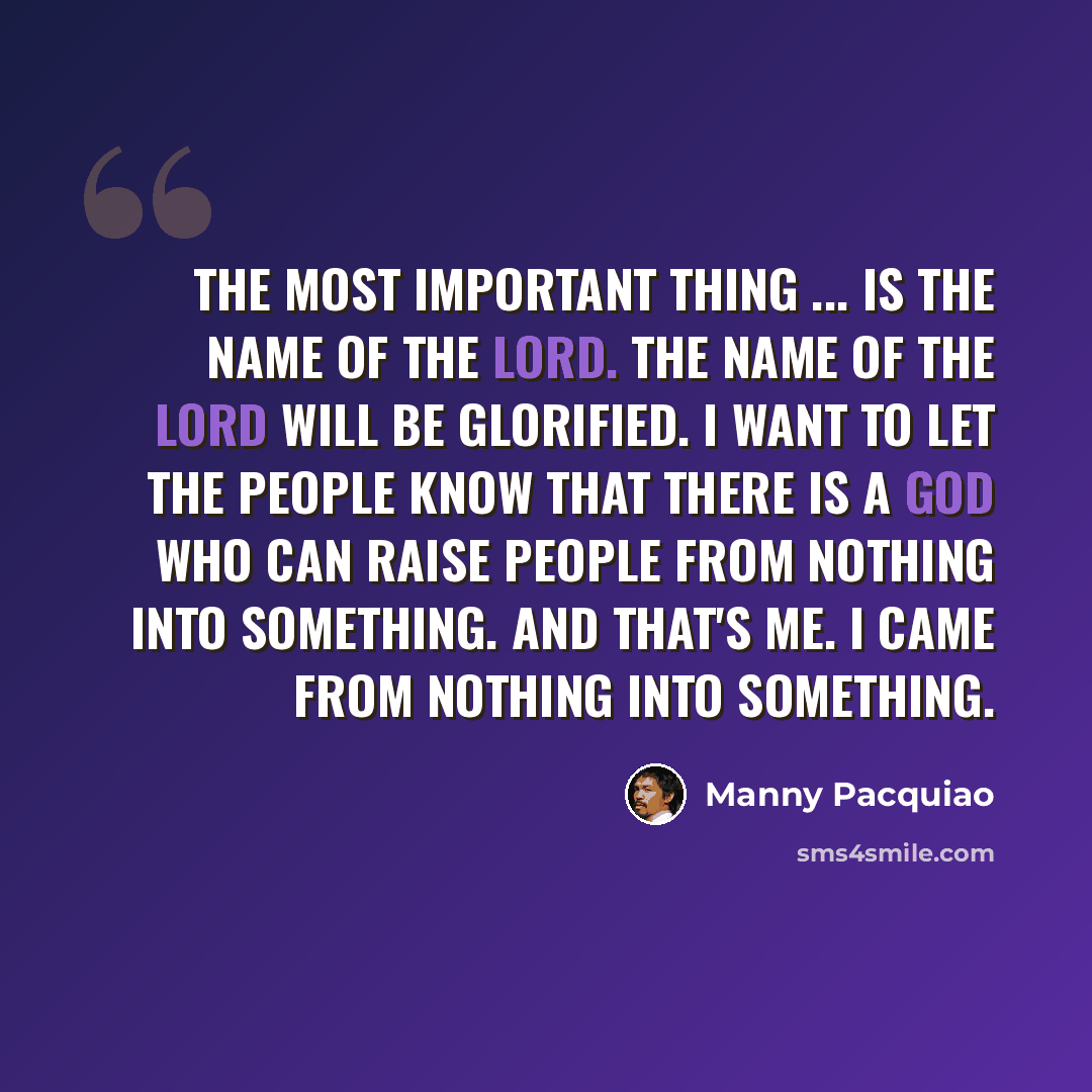 “The most important thing ... is the name of the Lord. The name of the Lord will be glorified. I want to let the people know that there is a God who can raise people from nothing into something. And that's me. I came from nothing into something.” quote by Manny Pacquiao
