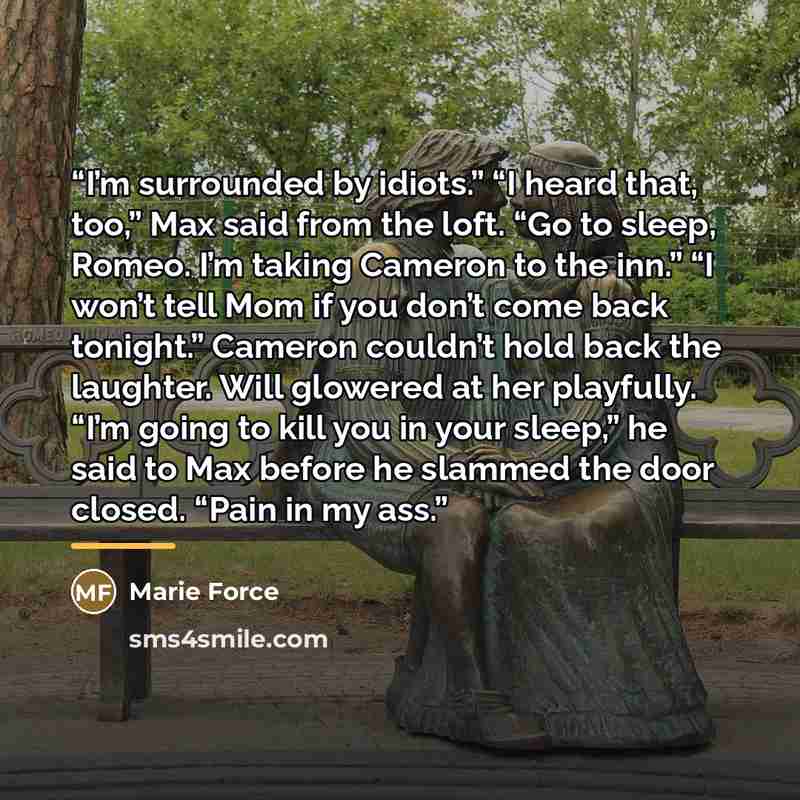 “I’m surrounded by idiots.” “I heard that, too,” Max said from the loft. “Go to sleep, Romeo. I’m taking Cameron to the inn.” “I won’t tell Mom if you don’t come back tonight.” Cameron couldn’t hold back the laughter. Will glowered at her playfully. “I’m going to kill you in your sleep,” he said to…” quote by Marie Force