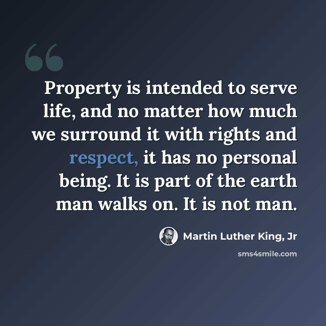 “Property is intended to serve life, and no matter how much we surround it with rights and respect, it has no personal being. It is part of the earth man walks on. It is not man.” quote by Martin Luther King, Jr