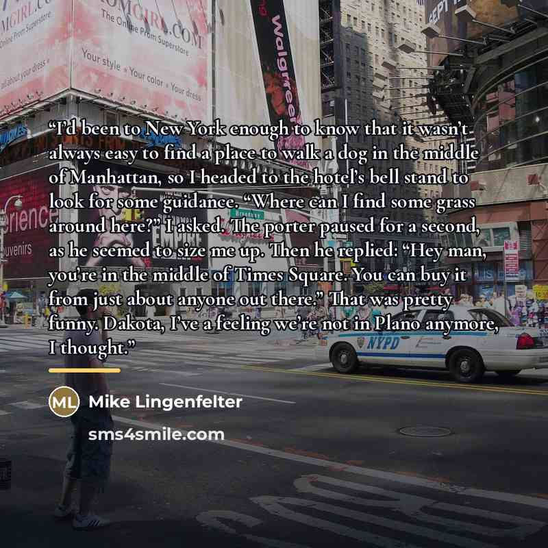 “I’d been to New York enough to know that it wasn’t always easy to find a place to walk a dog in the middle of Manhattan, so I headed to the hotel’s bell stand to look for some guidance. “Where can I find some grass around here?” I asked. The porter paused for a second, as he seemed to size me up…” quote by Mike Lingenfelter