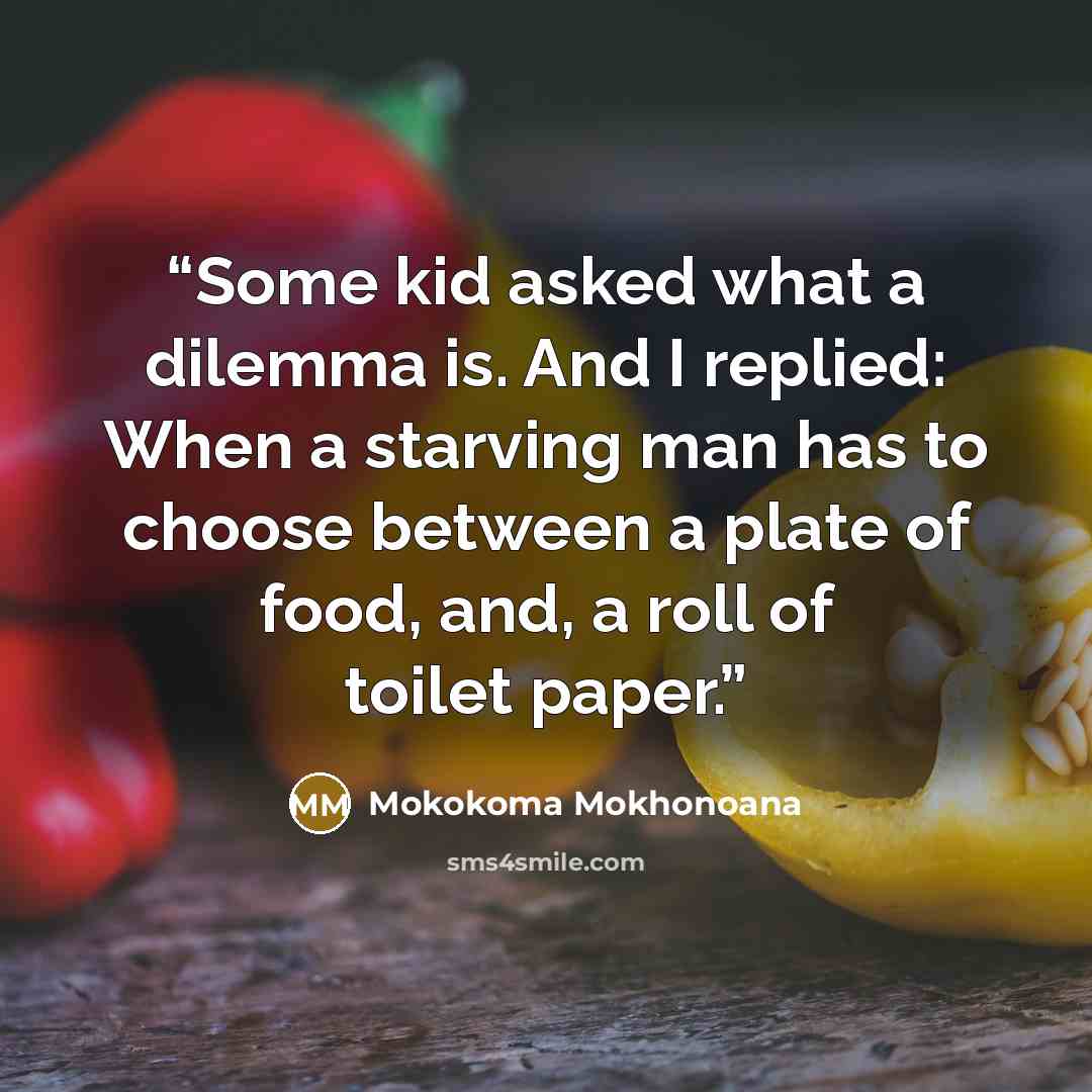 “Some kid asked what a dilemma is. And I replied: When a starving man has to choose between a plate of food, and, a roll of toilet paper.” quote by Mokokoma Mokhonoana
