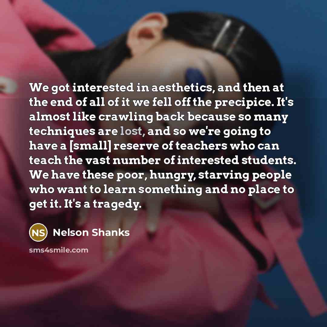 “We got interested in aesthetics, and then at the end of all of it we fell off the precipice. It's almost like crawling back because so many techniques are lost, and so we're going to have a [small] reserve of teachers who can teach the vast number of interested students. We have these poor…” quote by Nelson Shanks