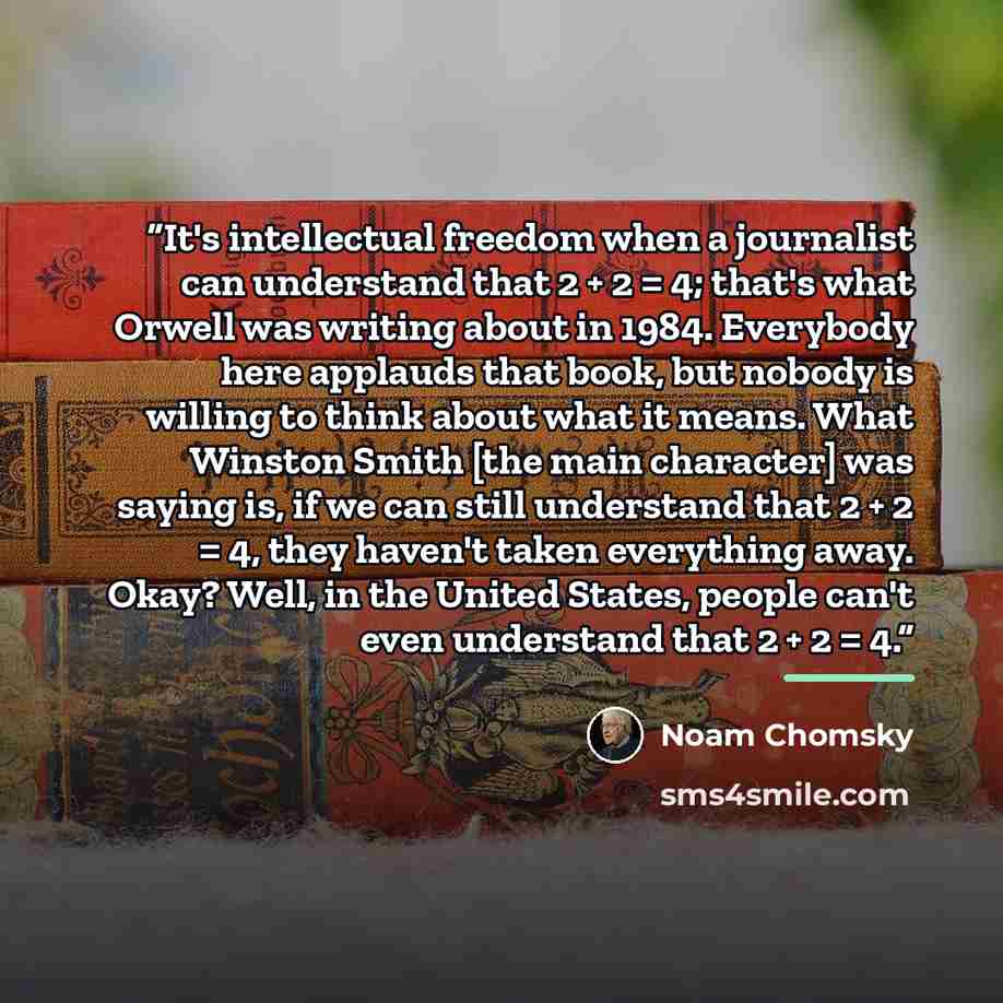 “It's intellectual freedom when a journalist can understand that 2 + 2 = 4; that's what Orwell was writing about in 1984. Everybody here applauds that book, but nobody is willing to think about what it means. What Winston Smith [the main character] was saying is, if we can still understand that 2 +…” quote by Noam Chomsky