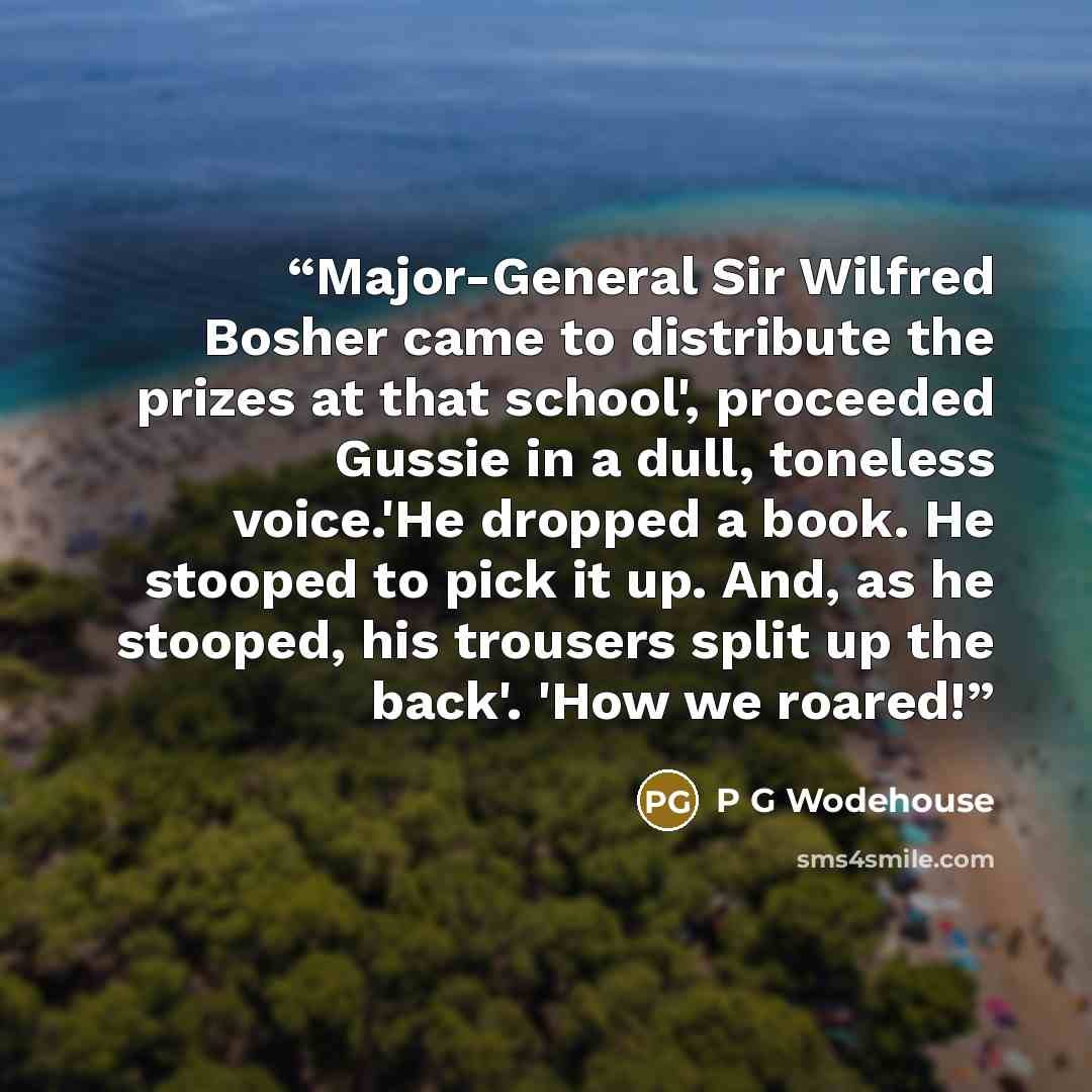 “Major-General Sir Wilfred Bosher came to distribute the prizes at that school', proceeded Gussie in a dull, toneless voice.'He dropped a book. He stooped to pick it up. And, as he stooped, his trousers split up the back'. 'How we roared!” quote by P G Wodehouse
