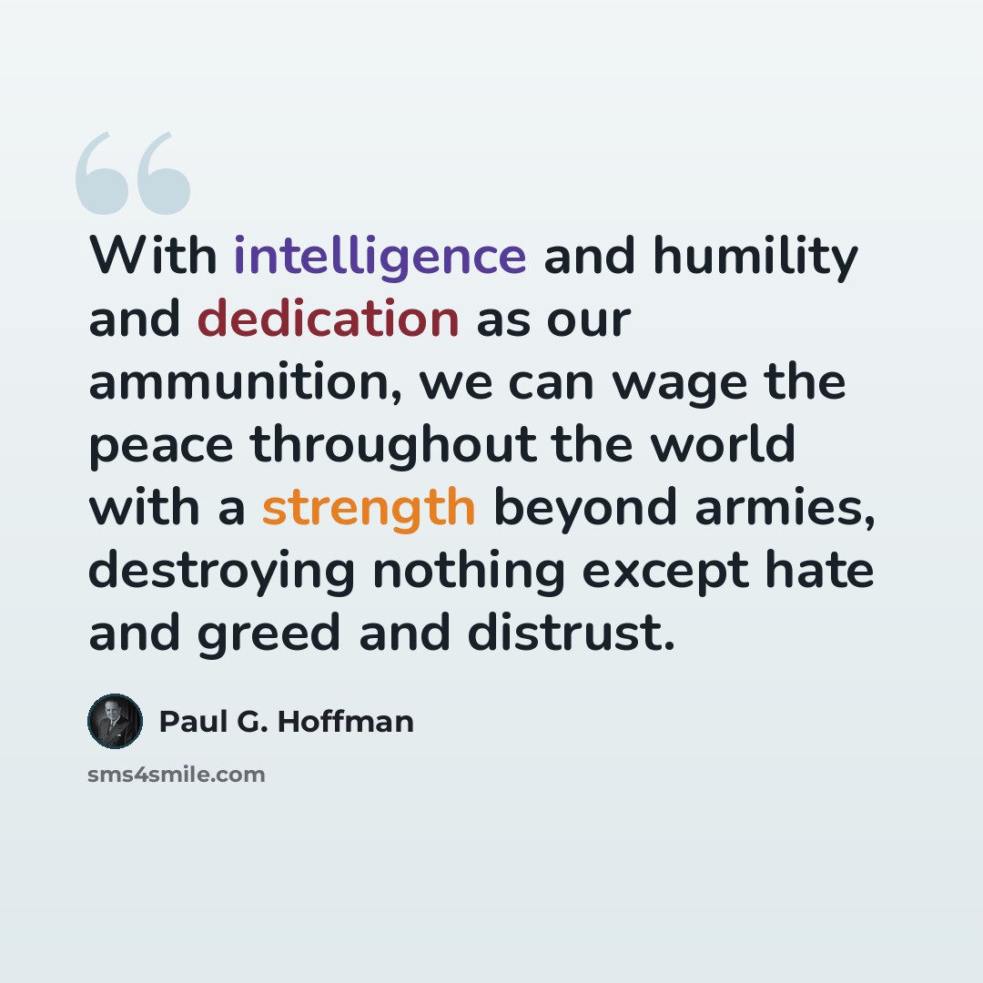 “With intelligence and humility and dedication as our ammunition, we can wage the peace throughout the world with a strength beyond armies, destroying nothing except hate and greed and distrust.” quote by Paul G. Hoffman