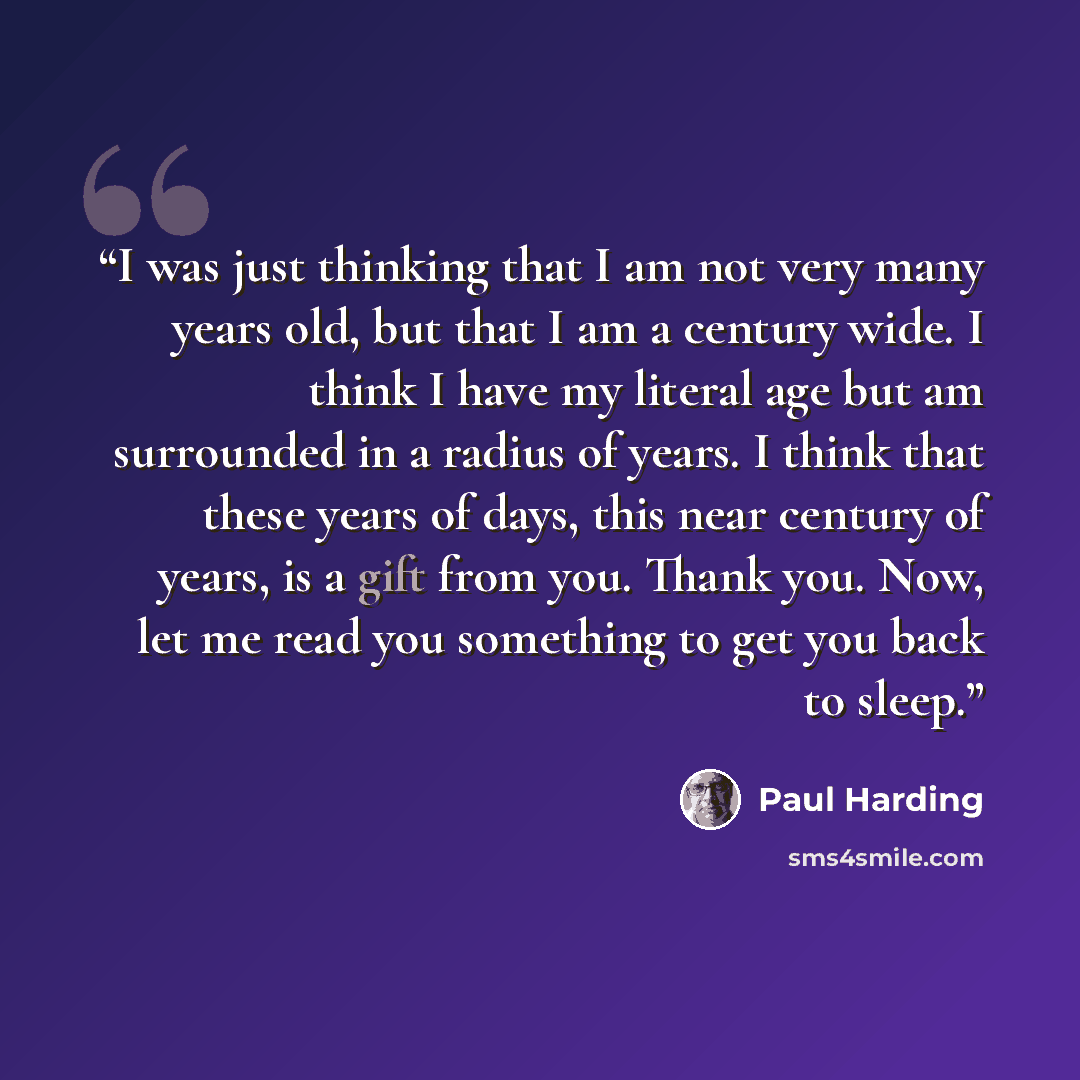 “I was just thinking that I am not very many years old, but that I am a century wide. I think I have my literal age but am surrounded in a radius of years. I think that these years of days, this near century of years, is a gift from you. Thank you. Now, let me read you something to get you back to…” quote by Paul Harding