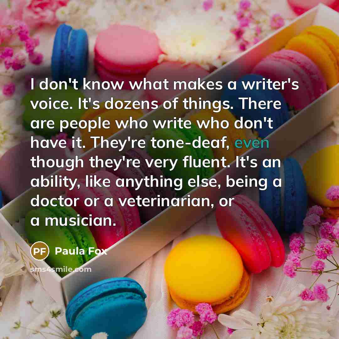 “I don't know what makes a writer's voice. It's dozens of things. There are people who write who don't have it. They're tone-deaf, even though they're very fluent. It's an ability, like anything else, being a doctor or a veterinarian, or a musician.” quote by Paula Fox