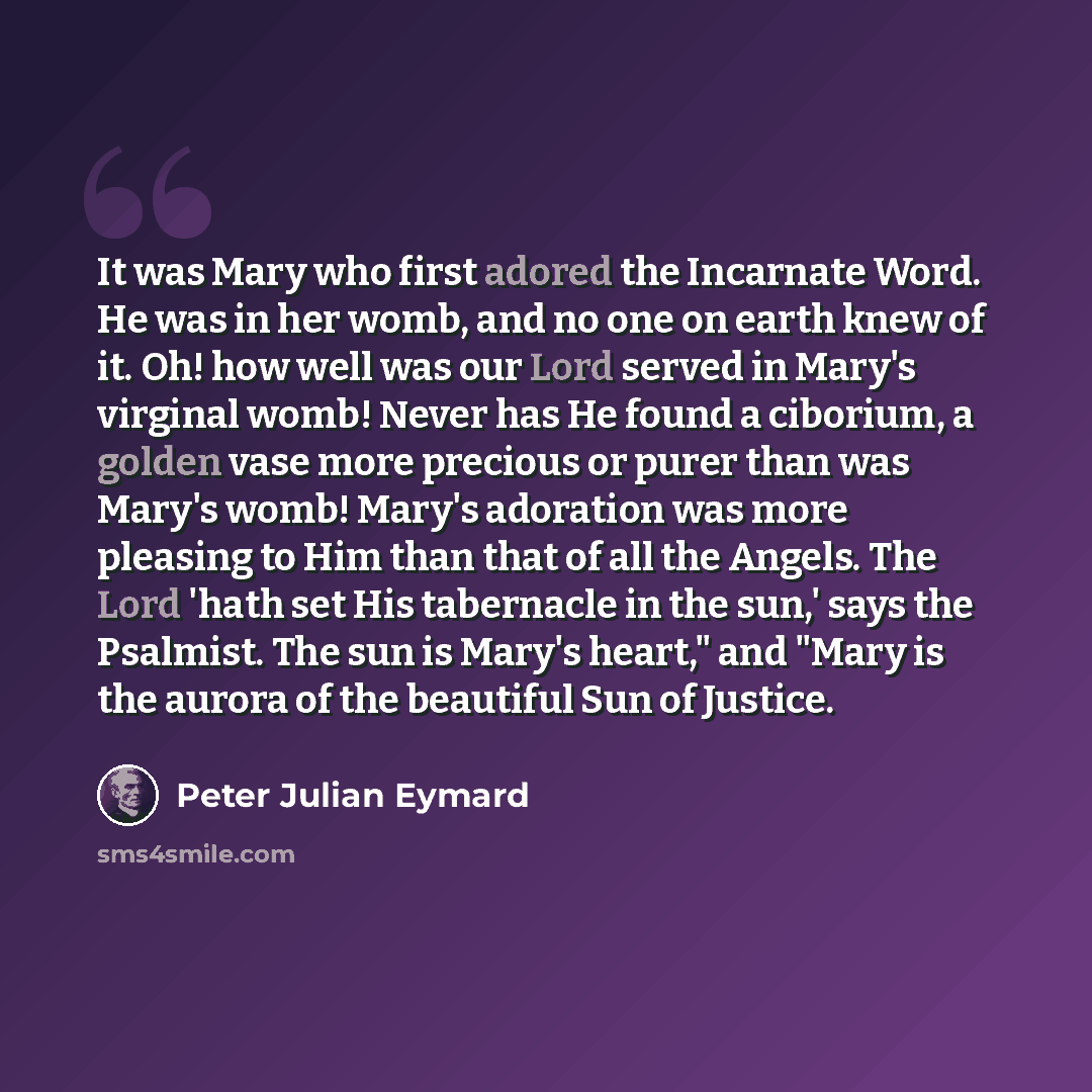“It was Mary who first adored the Incarnate Word. He was in her womb, and no one on earth knew of it. Oh! how well was our Lord served in Mary's virginal womb! Never has He found a ciborium, a golden vase more precious or purer than was Mary's womb! Mary's adoration was more pleasing to Him than…” quote by Peter Julian Eymard