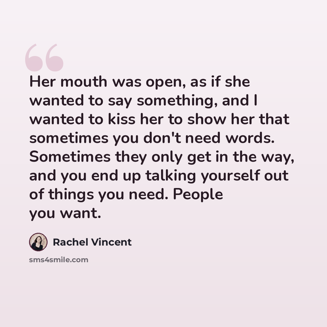 “Her mouth was open, as if she wanted to say something, and I wanted to kiss her to show her that sometimes you don't need words. Sometimes they only get in the way, and you end up talking yourself out of things you need. People you want.” quote by Rachel Vincent