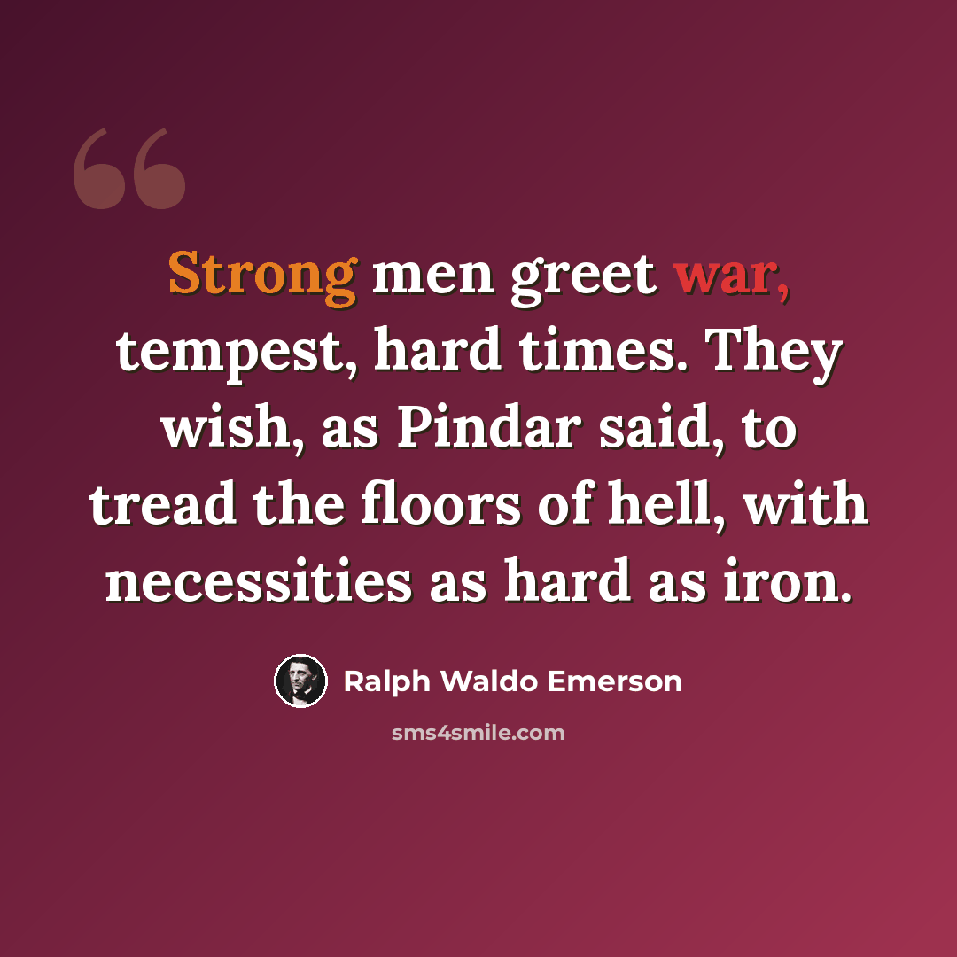 “Strong men greet war, tempest, hard times. They wish, as Pindar said, to tread the floors of hell, with necessities as hard as iron.” quote by Ralph Waldo Emerson