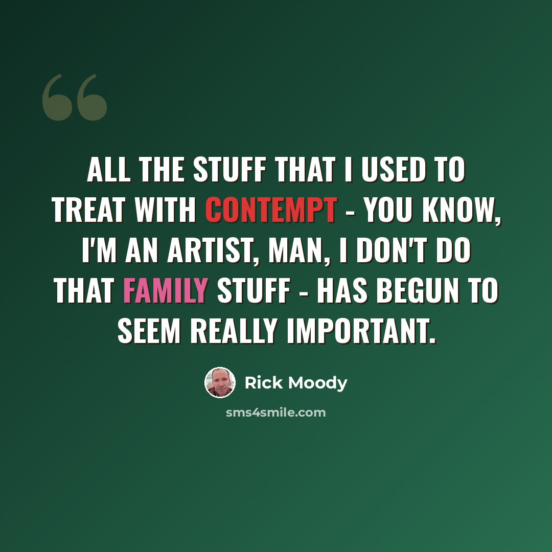“All the stuff that I used to treat with contempt - you know, I'm an artist, man, I don't do that family stuff - has begun to seem really important.” quote by Rick Moody