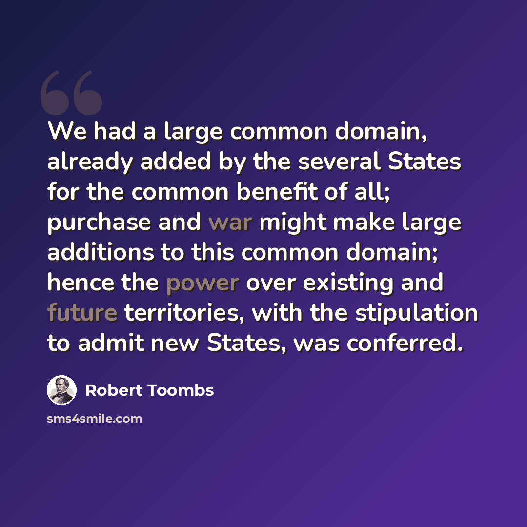 “We had a large common domain, already added by the several States for the common benefit of all; purchase and war might make large additions to this common domain; hence the power over existing and future territories, with the stipulation to admit new States, was conferred.” quote by Robert Toombs