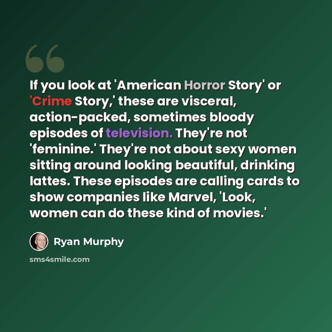 “If you look at 'American Horror Story' or 'Crime Story,' these are visceral, action-packed, sometimes bloody episodes of television. They're not 'feminine.' They're not about sexy women sitting around looking beautiful, drinking lattes. These episodes are calling cards to show companies like…” quote by Ryan Murphy